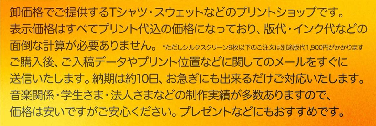 卸価格でご提供するTシャツ スウェットなどのプリントショップです。 表示価格はすべてプリント代込の価格になっており、版代・インク代などの面倒な計算が必要ありません。 ※ただしシルクスクリーンプリント9枚以下のご注文は別途版代1,900円がかかります ご注文後、ご入稿データやプリント位置などに関してのメールをすぐに送信いたします。 納期は約10日、お急ぎにも出来るだけご対応いたします。 音楽関係・学生さま・法人さまなどの制作実績が多数ありますので、価格は安いですがご安心ください。 プレゼントなどにもおすすめです。