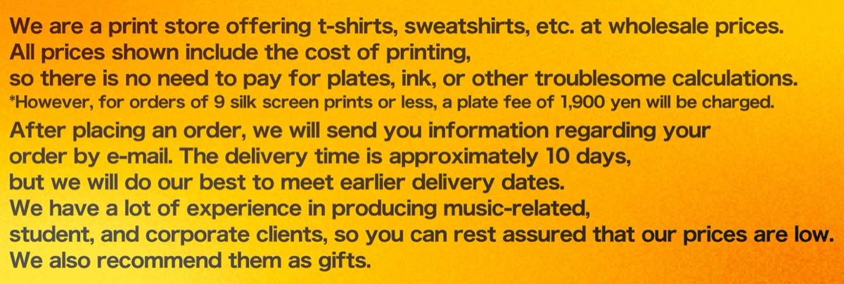 We are a print store offering t-shirts, sweatshirts, etc. at wholesale prices. All prices shown include the cost of printing, so there is no need to pay for plates, ink, or other troublesome calculations. *However, for orders of 9 silk screen prints or less, a plate fee of 1,900 yen will be charged. After you place your order, we will immediately send you an email regarding your print files and print placement. The delivery time is approximately 10 days, but we will do our best to meet earlier delivery dates. We have a lot of experience in producing music-related, student, and corporate clients, so you can rest assured that our prices are low. We also recommend them as gifts.