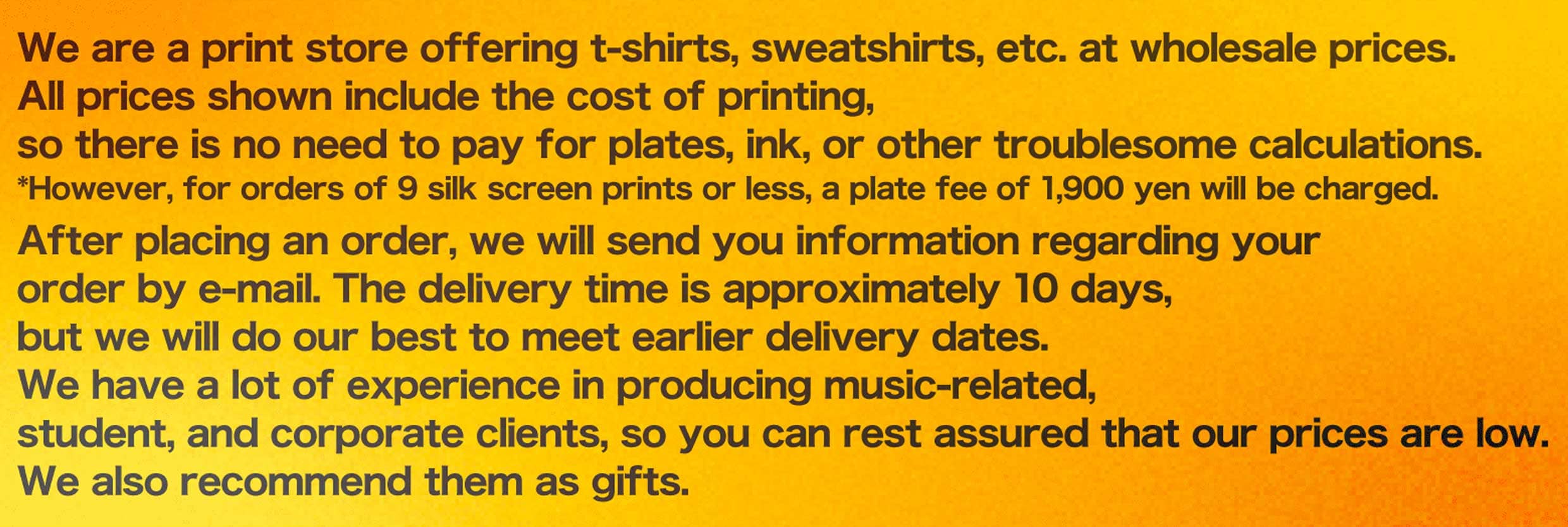 We are a print store offering t-shirts, sweatshirts, etc. at wholesale prices. All prices shown include the cost of printing, so there is no need to pay for plates, ink, or other troublesome calculations. *However, for orders of 9 silk screen prints or less, a plate fee of 1,900 yen will be charged. After placing an order, we will send you information regarding your order by e-mail. The delivery time is approximately 10 days, but we will do our best to meet earlier delivery dates. We have a lot of experience in producing music-related, student, and corporate clients, so you can rest assured that our prices are low. We also recommend them as gifts.
