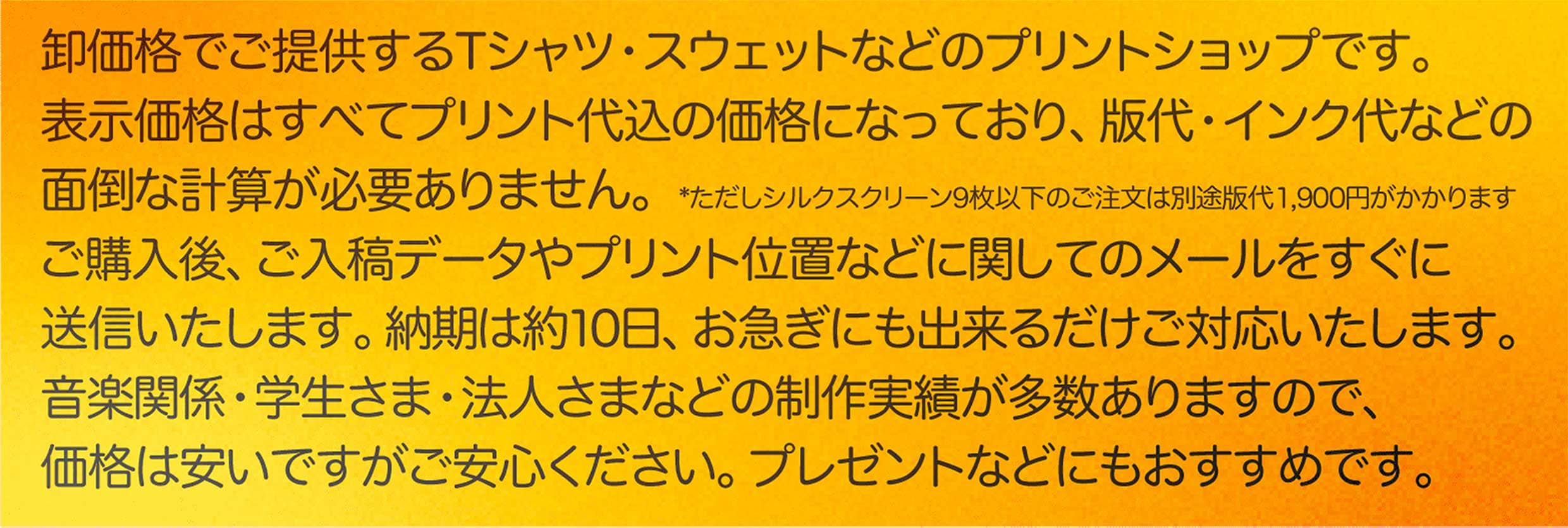 卸価格でご提供するTシャツ スウェットなどのプリントショップです。 表示価格はすべてプリント代込の価格になっており、版代・インク代などの面倒な計算が必要ありません。 ※ただしシルクスクリーンプリント9枚以下のご注文は別途版代1,900円がかかります ご購入後、ご入稿データやプリント位置などに関してのメールをすぐに送信いたします。 納期は約10日、お急ぎにも出来るだけご対応いたします。 音楽関係・学生さま・法人さまなどの制作実績が多数ありますので、価格は安いですがご安心ください。 プレゼントなどにもおすすめです。